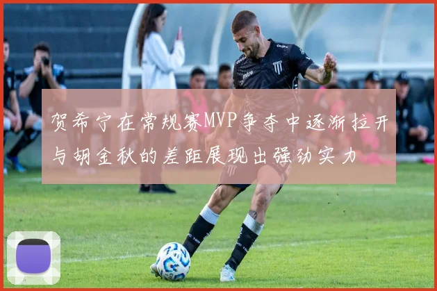 贺希宁在常规赛MVP争夺中逐渐拉开与胡金秋的差距展现出强劲实力