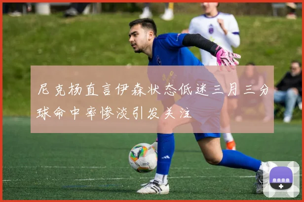 尼克杨直言伊森状态低迷三月三分球命中率惨淡引发关注