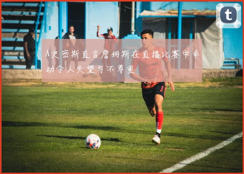 A史密斯直言詹姆斯在直播比赛中举动令人失望与不尊重