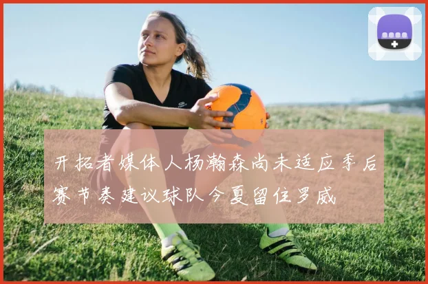 开拓者媒体人杨瀚森尚未适应季后赛节奏建议球队今夏留住罗威