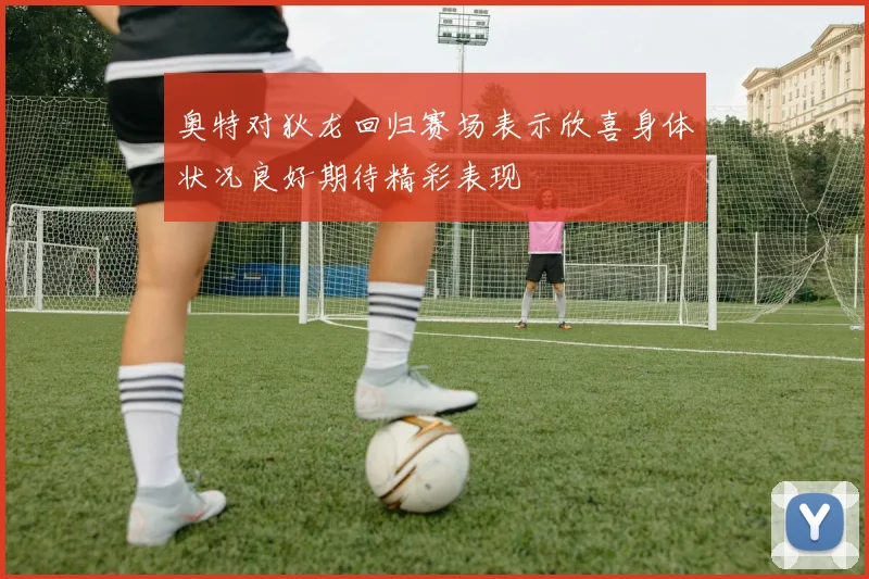 奥特对狄龙回归赛场表示欣喜身体状况良好期待精彩表现