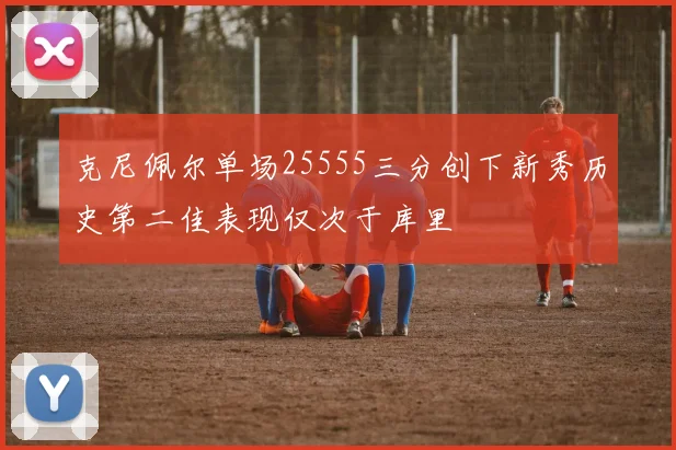 克尼佩尔单场25555三分创下新秀历史第二佳表现仅次于库里
